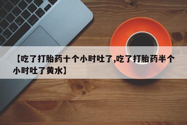 药流药购买【吃了打胎药十个小时吐了,吃了打胎药半个小时吐了黄水】