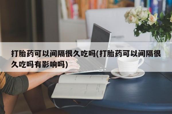 药流药购买打胎药可以间隔很久吃吗(打胎药可以间隔很久吃吗有影响吗)