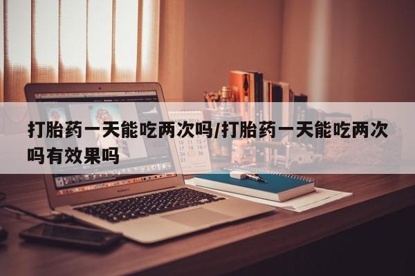 药流药购买打胎药一天能吃两次吗/打胎药一天能吃两次吗有效果吗
