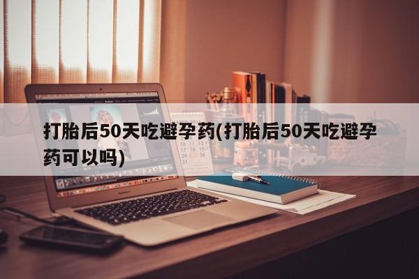 药流药购买打胎后50天吃避孕药(打胎后50天吃避孕药可以吗)