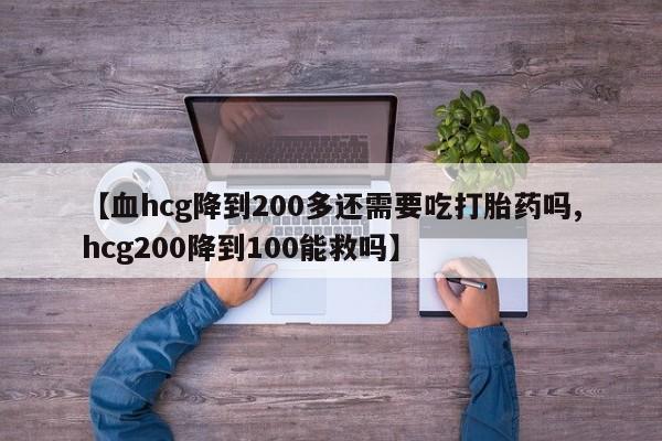 药流药购买【血hcg降到200多还需要吃打胎药吗,hcg200降到100能救吗】