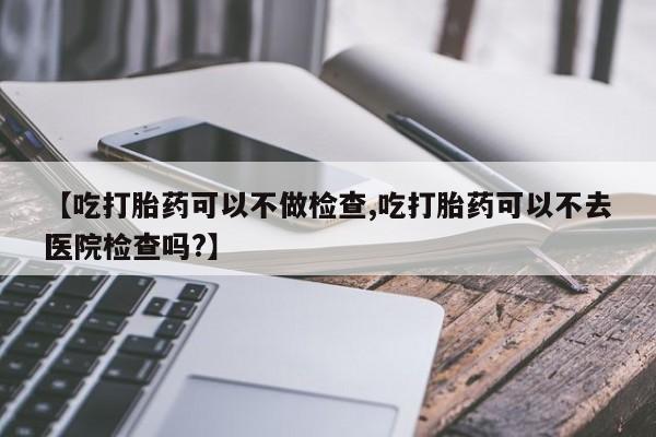 药流药购买【吃打胎药可以不做检查,吃打胎药可以不去医院检查吗?】