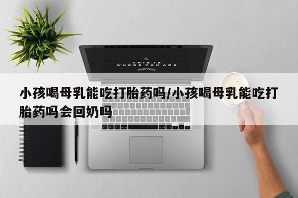 药流药购买小孩喝母乳能吃打胎药吗/小孩喝母乳能吃打胎药吗会回奶吗