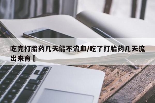 药流药购买吃完打胎药几天能不流血/吃了打胎药几天流出来育蘘