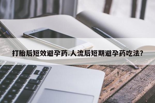 药流药购买打胎后短效避孕药.人流后短期避孕药吃法？