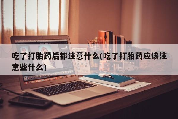 药流药购买吃了打胎药后都注意什么(吃了打胎药应该注意些什么)