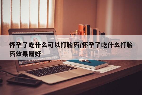 药流药购买怀孕了吃什么可以打胎药/怀孕了吃什么打胎药效果最好
