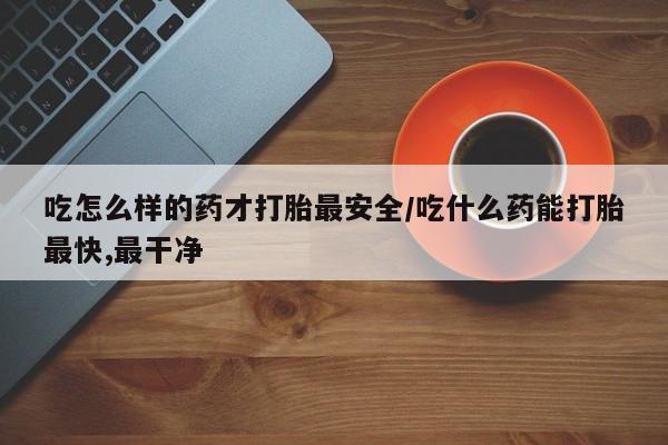 药流药购买吃怎么样的药才打胎最安全/吃什么药能打胎最快,最干净