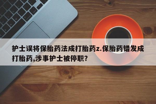 药流药购买护士误将保胎药法成打胎药z.保胎药错发成打胎药,涉事护士被停职？