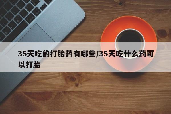 药流药购买35天吃的打胎药有哪些/35天吃什么药可以打胎