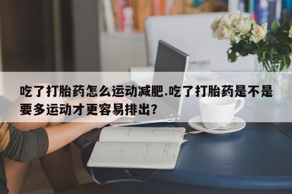 药流药购买吃了打胎药怎么运动减肥.吃了打胎药是不是要多运动才更容易排出？