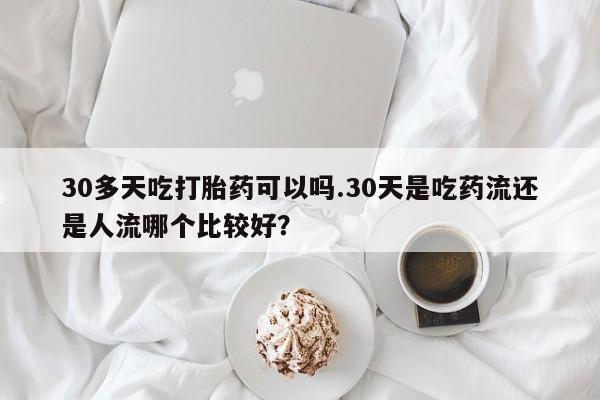 药流药购买30多天吃打胎药可以吗.30天是吃药流还是人流哪个比较好？