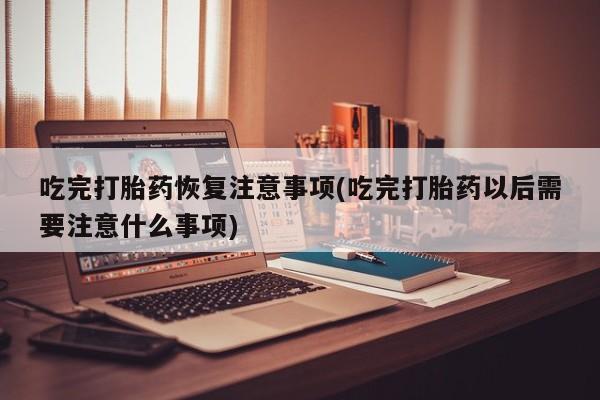 药流药购买吃完打胎药恢复注意事项(吃完打胎药以后需要注意什么事项)