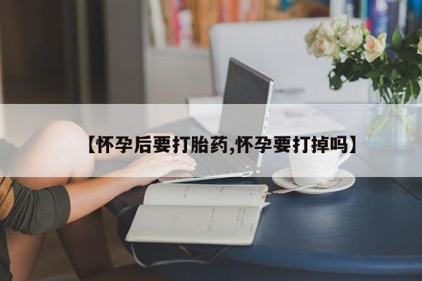 药流药购买【怀孕后要打胎药,怀孕要打掉吗】