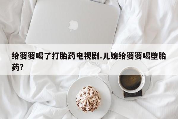 药流药购买给婆婆喝了打胎药电视剧.儿媳给婆婆喝堕胎药？