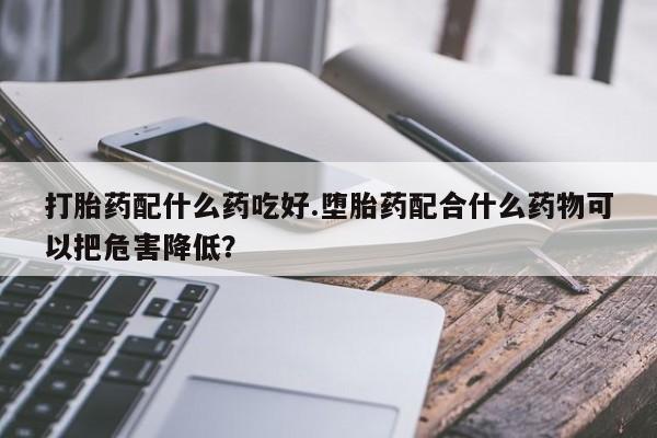 药流药购买打胎药配什么药吃好.堕胎药配合什么药物可以把危害降低？