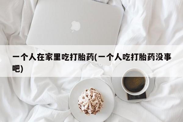 药流药购买一个人在家里吃打胎药(一个人吃打胎药没事吧)