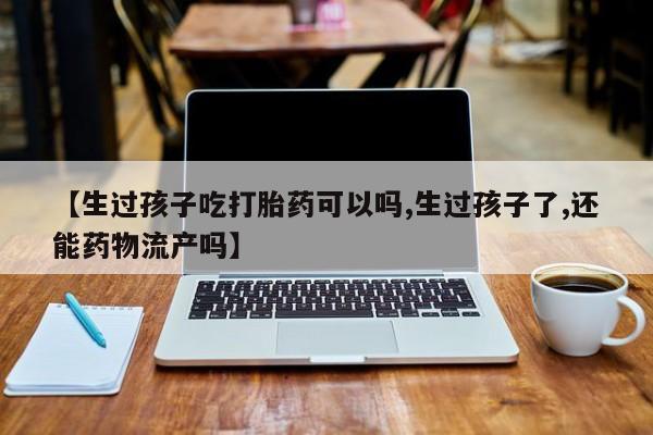 药流药购买【生过孩子吃打胎药可以吗,生过孩子了,还能药物流产吗】