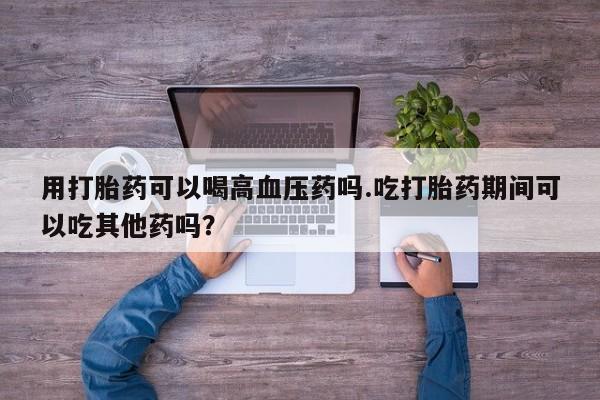 药流药购买用打胎药可以喝高血压药吗.吃打胎药期间可以吃其他药吗？