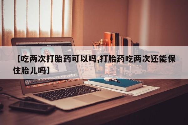 药流药购买【吃两次打胎药可以吗,打胎药吃两次还能保住胎儿吗】