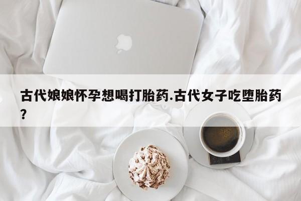 药流药购买古代娘娘怀孕想喝打胎药.古代女子吃堕胎药？
