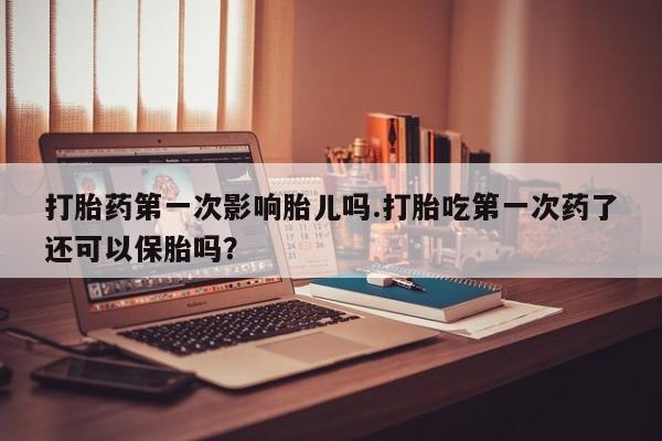 药流药购买打胎药第一次影响胎儿吗.打胎吃第一次药了还可以保胎吗？