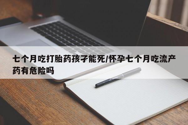 药流药购买七个月吃打胎药孩孑能死/怀孕七个月吃流产药有危险吗
