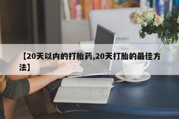 药流药购买【20天以内的打胎药,20天打胎的最佳方法】
