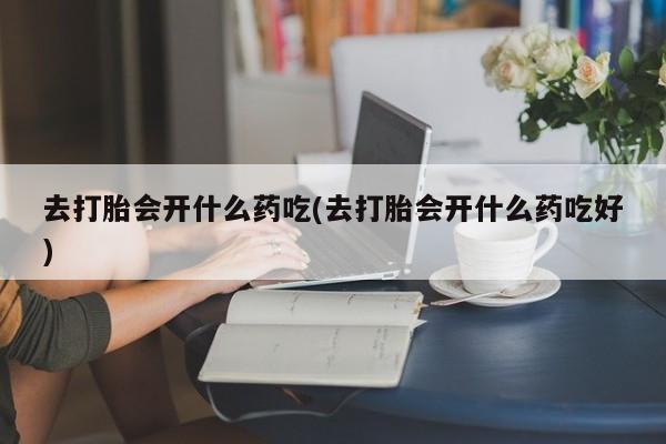 药流药购买去打胎会开什么药吃(去打胎会开什么药吃好)