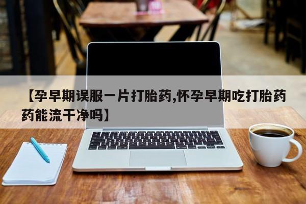 药流药购买【孕早期误服一片打胎药,怀孕早期吃打胎药药能流干净吗】