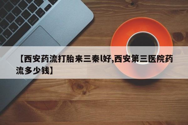 药流药购买【西安药流打胎来三秦l好,西安第三医院药流多少钱】