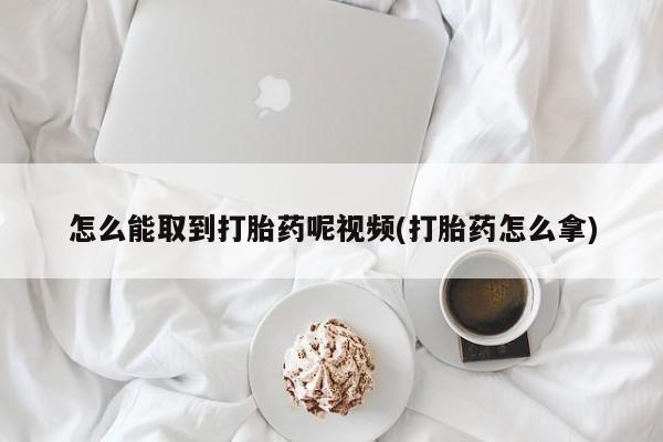 药流药购买怎么能取到打胎药呢视频(打胎药怎么拿)