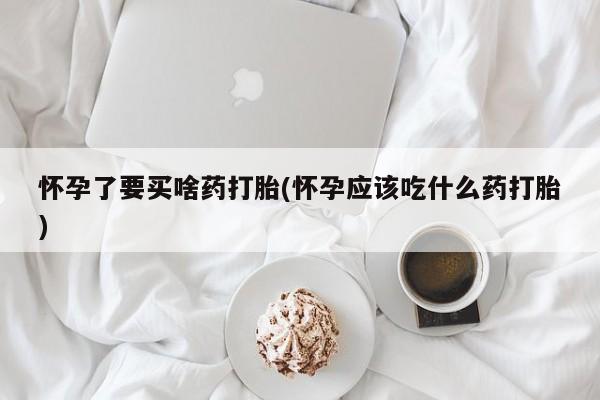 药流药购买怀孕了要买啥药打胎(怀孕应该吃什么药打胎)