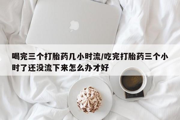 药流药购买喝完三个打胎药几小时流/吃完打胎药三个小时了还没流下来怎么办才好