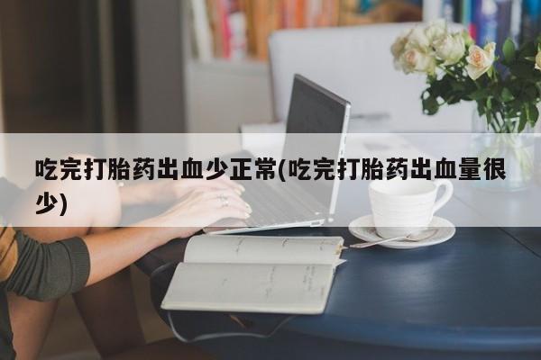 药流药购买吃完打胎药出血少正常(吃完打胎药出血量很少)