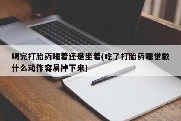 药流药购买喝完打胎药睡着还是坐着(吃了打胎药睡觉做什么动作容易掉下来)