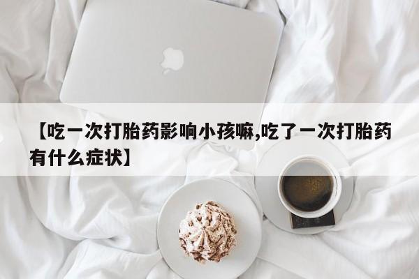 药流药购买【吃一次打胎药影响小孩嘛,吃了一次打胎药有什么症状】