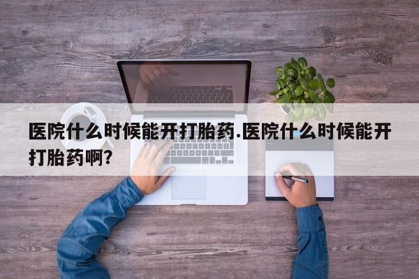 药流药购买医院什么时候能开打胎药.医院什么时候能开打胎药啊？