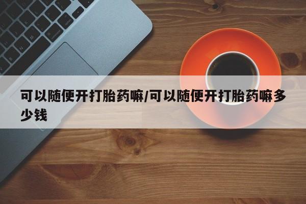 药流药购买可以随便开打胎药嘛/可以随便开打胎药嘛多少钱