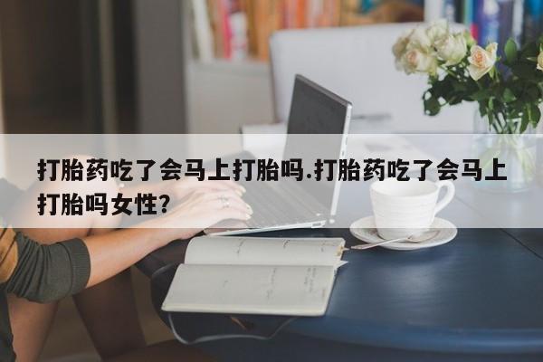 药流药购买打胎药吃了会马上打胎吗.打胎药吃了会马上打胎吗女性？
