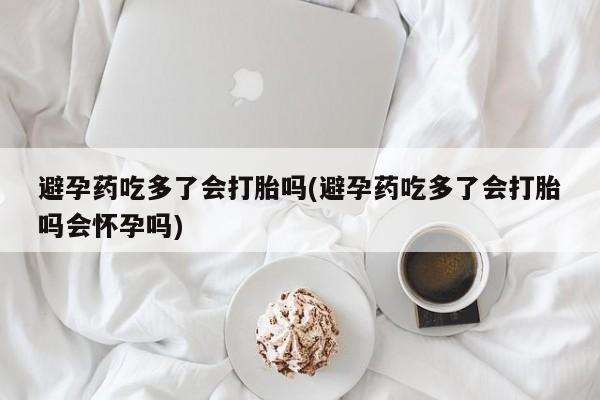药流药购买避孕药吃多了会打胎吗(避孕药吃多了会打胎吗会怀孕吗)