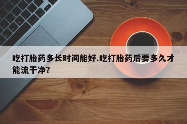 药流药购买吃打胎药多长时间能好.吃打胎药后要多久才能流干净?