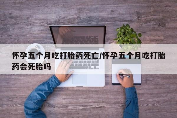 药流药购买怀孕五个月吃打胎药死亡/怀孕五个月吃打胎药会死胎吗