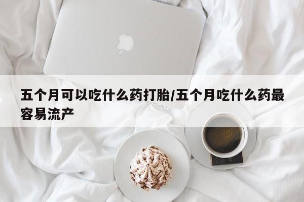药流药购买五个月可以吃什么药打胎/五个月吃什么药最容易流产