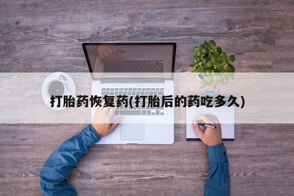 药流药购买打胎药恢复药(打胎后的药吃多久)