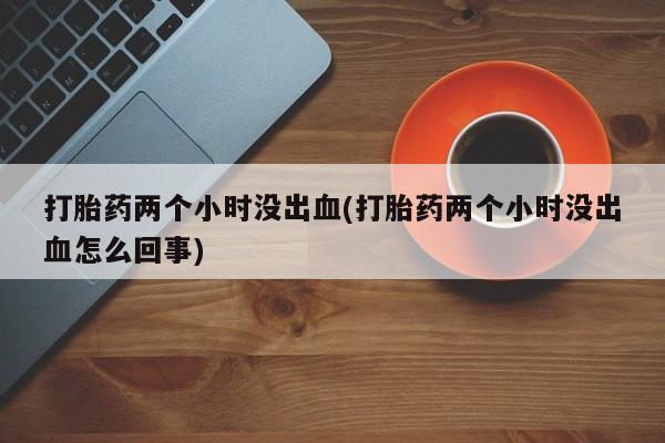药流药购买打胎药两个小时没出血(打胎药两个小时没出血怎么回事)
