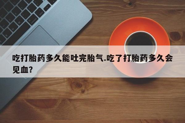药流药购买吃打胎药多久能吐完胎气.吃了打胎药多久会见血？