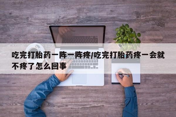 药流药购买吃完打胎药一阵一阵疼/吃完打胎药疼一会就不疼了怎么回事