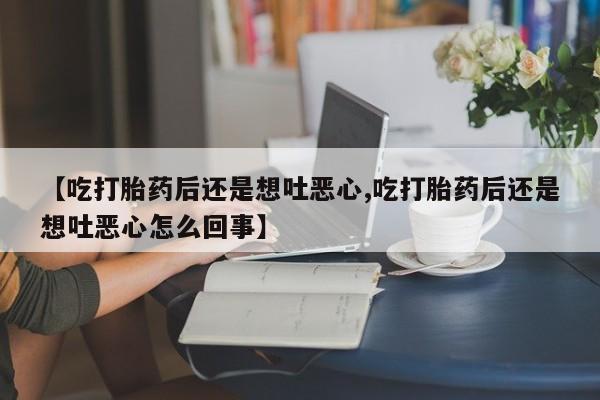 药流药购买【吃打胎药后还是想吐恶心,吃打胎药后还是想吐恶心怎么回事】