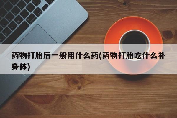 药流药购买药物打胎后一般用什么药(药物打胎吃什么补身体)